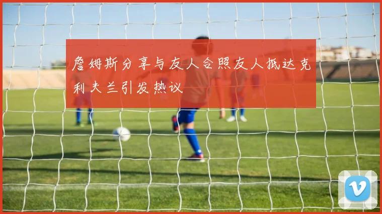 詹姆斯分享与友人合照友人抵达克利夫兰引发热议