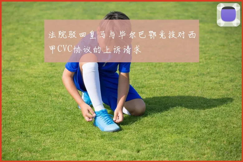法院驳回皇马与毕尔巴鄂竞技对西甲CVC协议的上诉请求