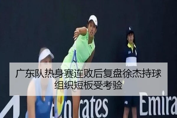 广东队热身赛连败后复盘徐杰持球组织短板受考验