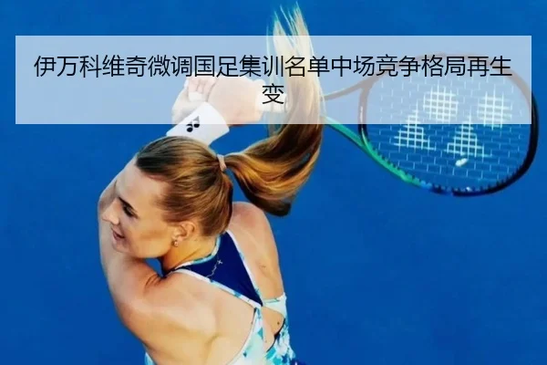 伊万科维奇微调国足集训名单中场竞争格局再生变